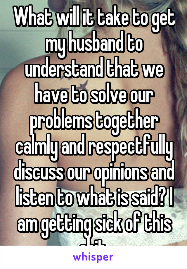 What will it take to get my husband to understand that we have to solve our problems together calmly and respectfully discuss our opinions and listen to what is said? I am getting sick of this shit 
