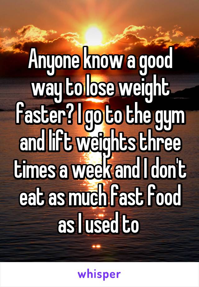 Anyone know a good way to lose weight faster? I go to the gym and lift weights three times a week and I don't eat as much fast food as I used to 
