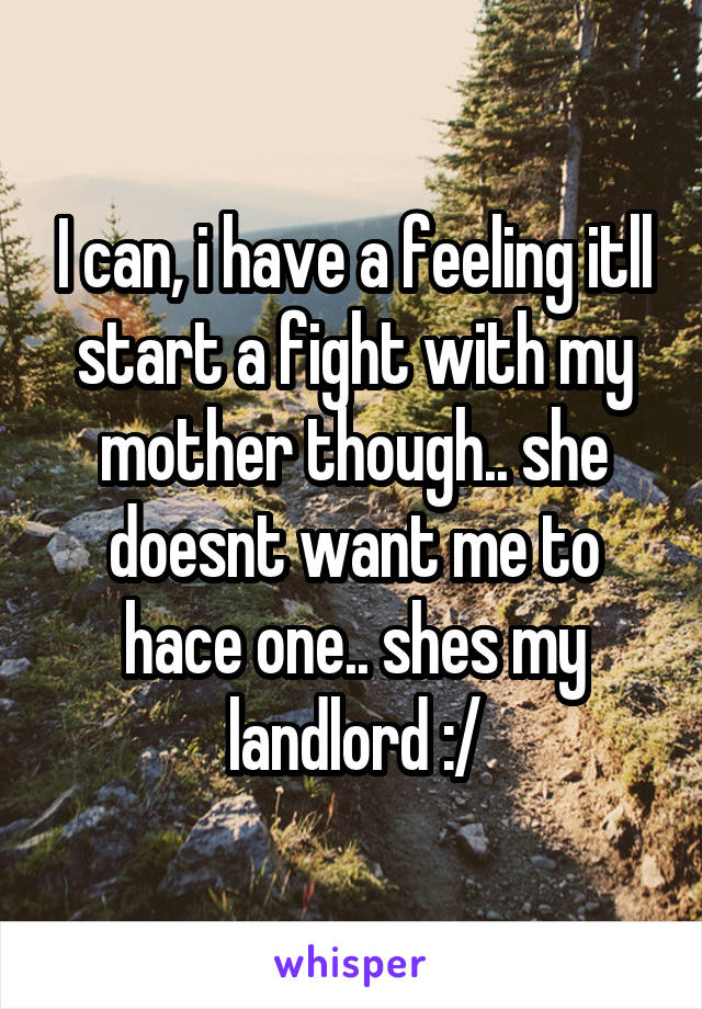 I can, i have a feeling itll start a fight with my mother though.. she doesnt want me to hace one.. shes my landlord :/