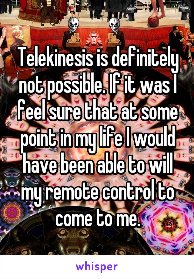 Telekinesis is definitely not possible. If it was I feel sure that at some point in my life I would have been able to will my remote control to come to me.