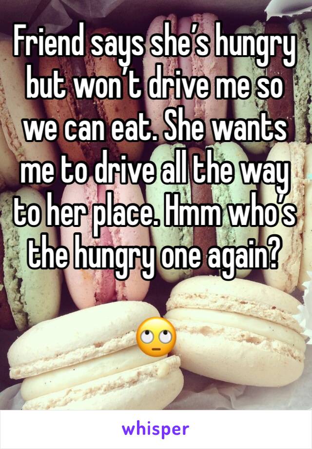Friend says she’s hungry but won’t drive me so we can eat. She wants me to drive all the way to her place. Hmm who’s the hungry one again? 

🙄