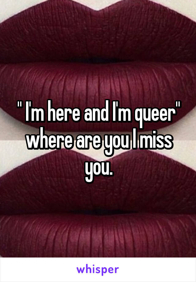 " I'm here and I'm queer" where are you I miss you.