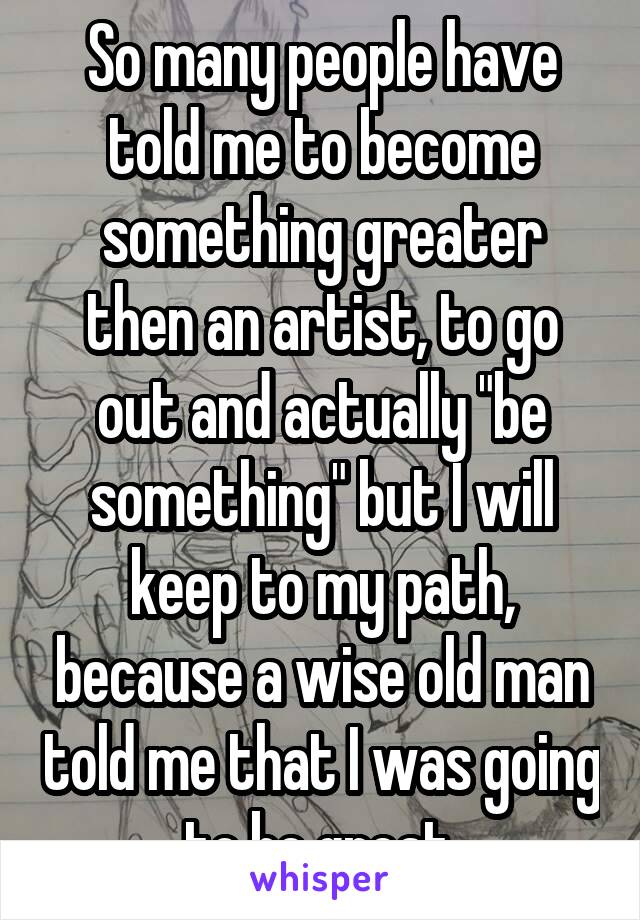So many people have told me to become something greater then an artist, to go out and actually "be something" but I will keep to my path, because a wise old man told me that I was going to be great.