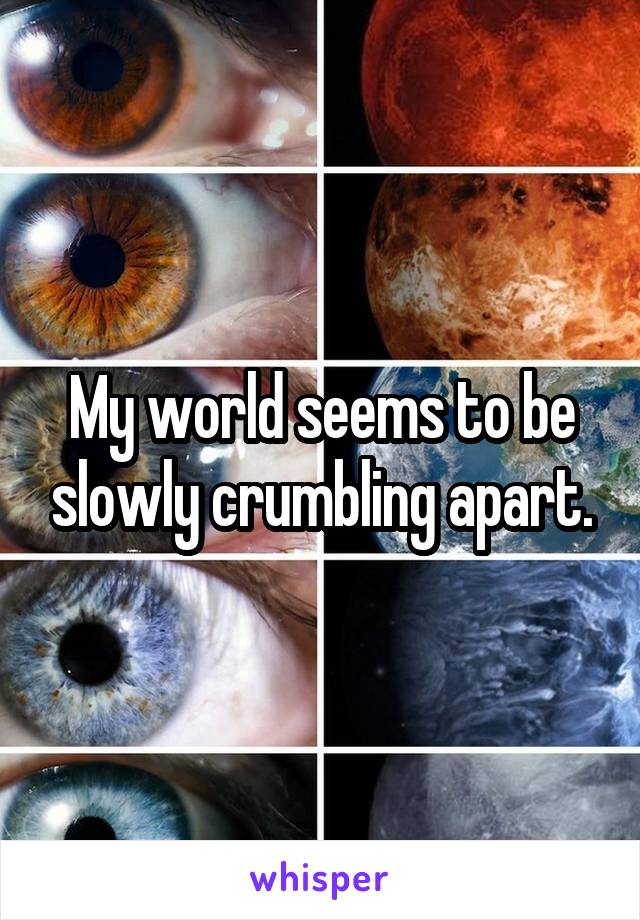 My world seems to be slowly crumbling apart.