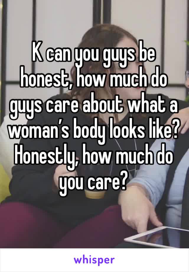 K can you guys be honest, how much do guys care about what a woman’s body looks like? Honestly, how much do you care? 