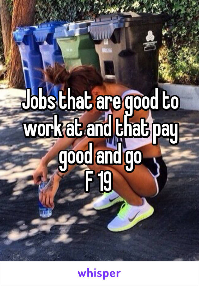 Jobs that are good to work at and that pay good and go
F 19 