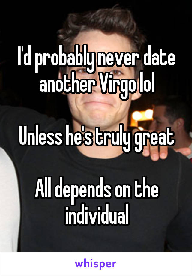 I'd probably never date another Virgo lol

Unless he's truly great

All depends on the individual