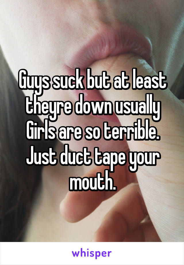 Guys suck but at least theyre down usually
Girls are so terrible.
Just duct tape your mouth.