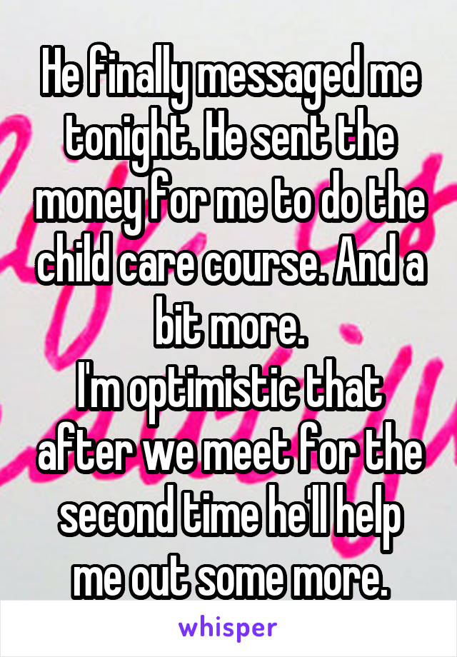 He finally messaged me tonight. He sent the money for me to do the child care course. And a bit more.
I'm optimistic that after we meet for the second time he'll help me out some more.