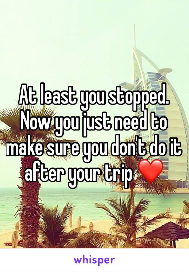 At least you stopped.
Now you just need to make sure you don't do it after your trip ❤️