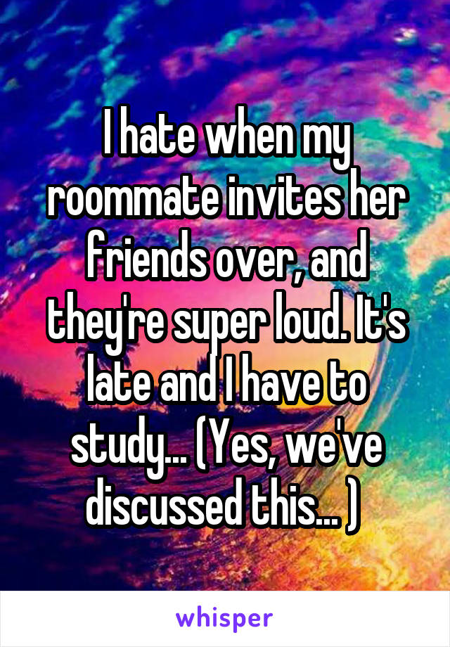 I hate when my roommate invites her friends over, and they're super loud. It's late and I have to study... (Yes, we've discussed this... ) 