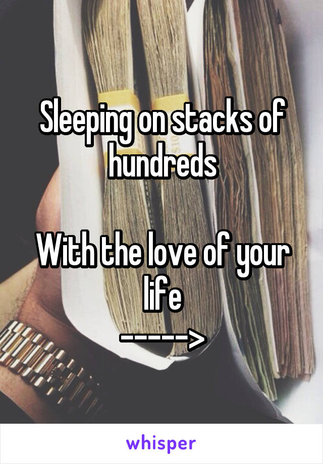 Sleeping on stacks of hundreds

With the love of your life
----->