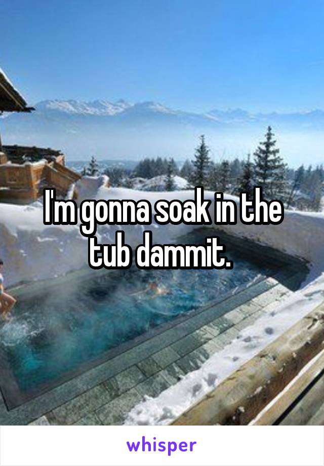 I'm gonna soak in the tub dammit. 