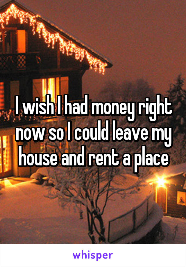 I wish I had money right now so I could leave my house and rent a place