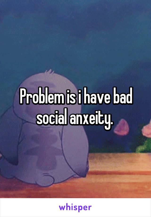 Problem is i have bad social anxeity. 