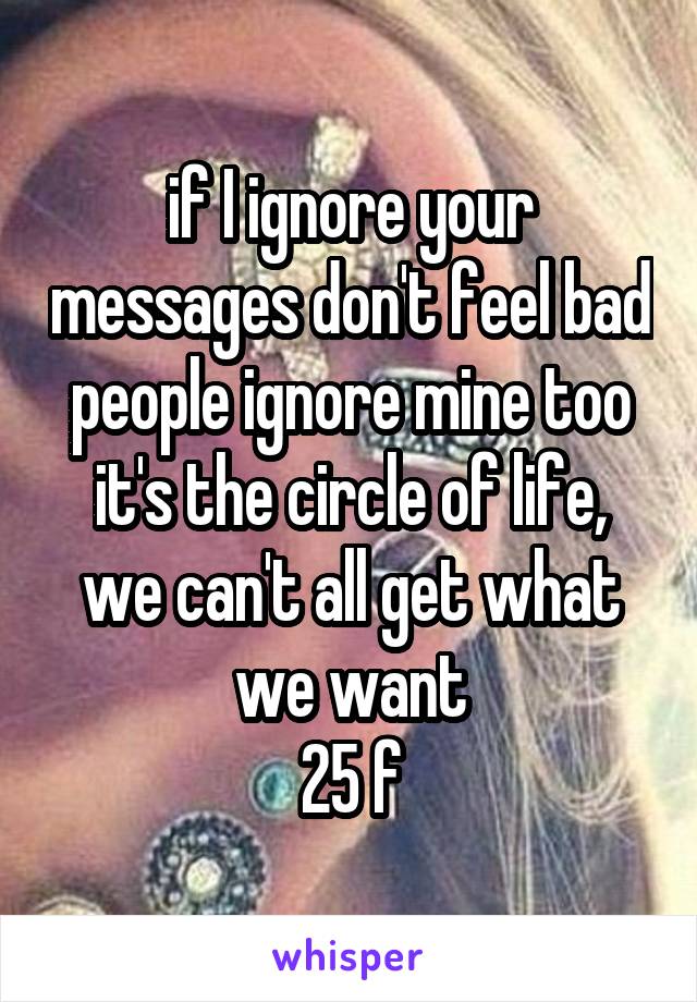 if I ignore your messages don't feel bad
people ignore mine too
it's the circle of life, we can't all get what we want
25 f