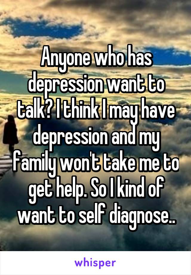 Anyone who has depression want to talk? I think I may have depression and my family won't take me to get help. So I kind of want to self diagnose..
