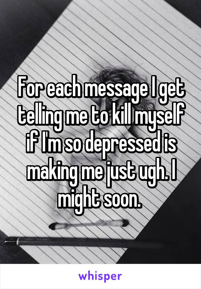 For each message I get telling me to kill myself if I'm so depressed is making me just ugh. I might soon. 