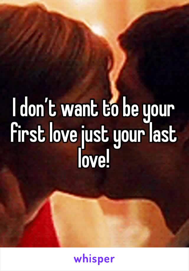 I don’t want to be your first love just your last love!