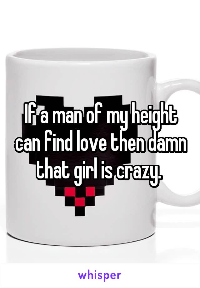 If a man of my height can find love then damn that girl is crazy. 