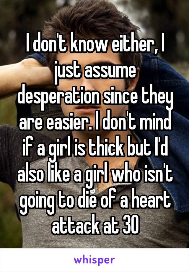 I don't know either, I just assume desperation since they are easier. I don't mind if a girl is thick but I'd also like a girl who isn't going to die of a heart attack at 30