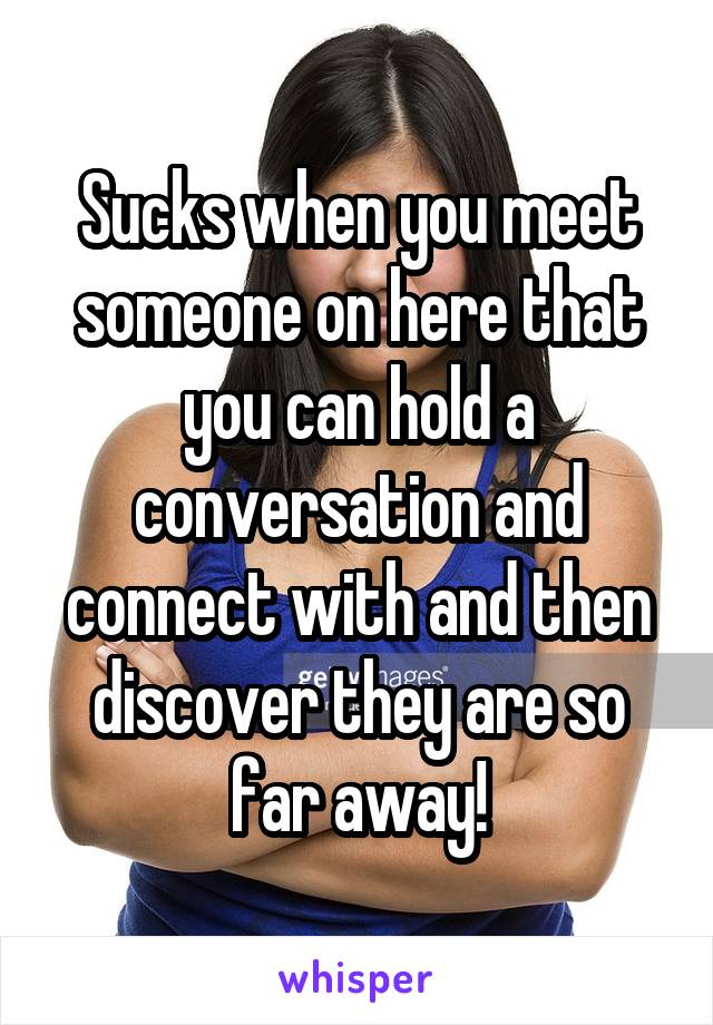 Sucks when you meet someone on here that you can hold a conversation and connect with and then discover they are so far away!