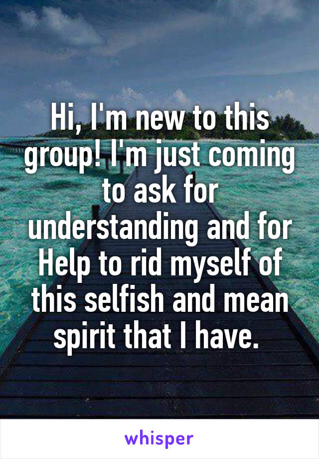 Hi, I'm new to this group! I'm just coming to ask for understanding and for Help to rid myself of this selfish and mean spirit that I have. 