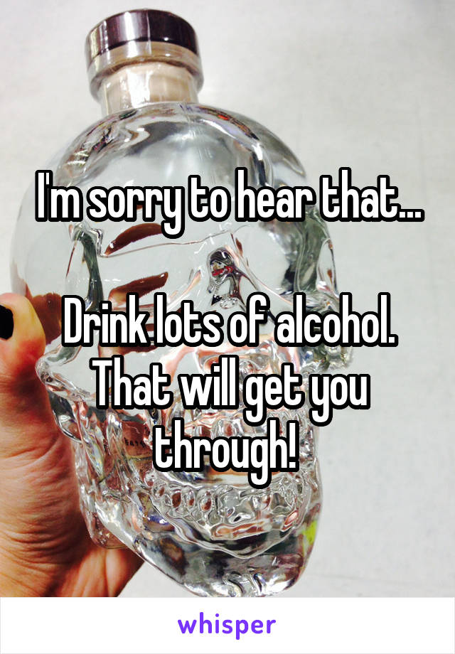 I'm sorry to hear that...

Drink lots of alcohol. That will get you through! 