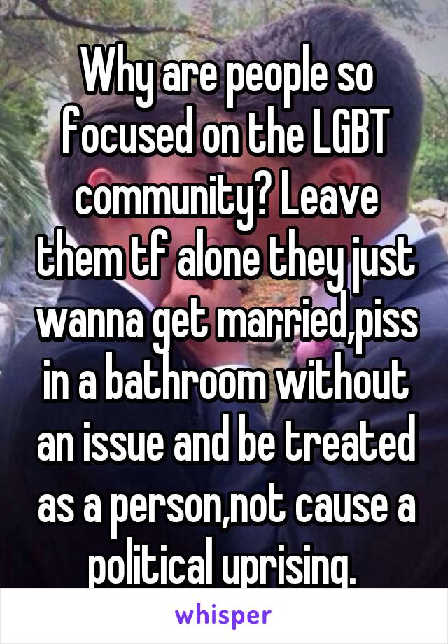Why are people so focused on the LGBT community? Leave them tf alone they just wanna get married,piss in a bathroom without an issue and be treated as a person,not cause a political uprising. 