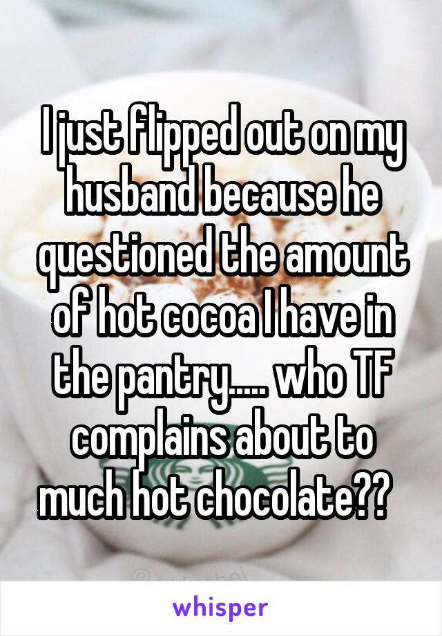 I just flipped out on my husband because he questioned the amount of hot cocoa I have in the pantry..... who TF complains about to much hot chocolate??  