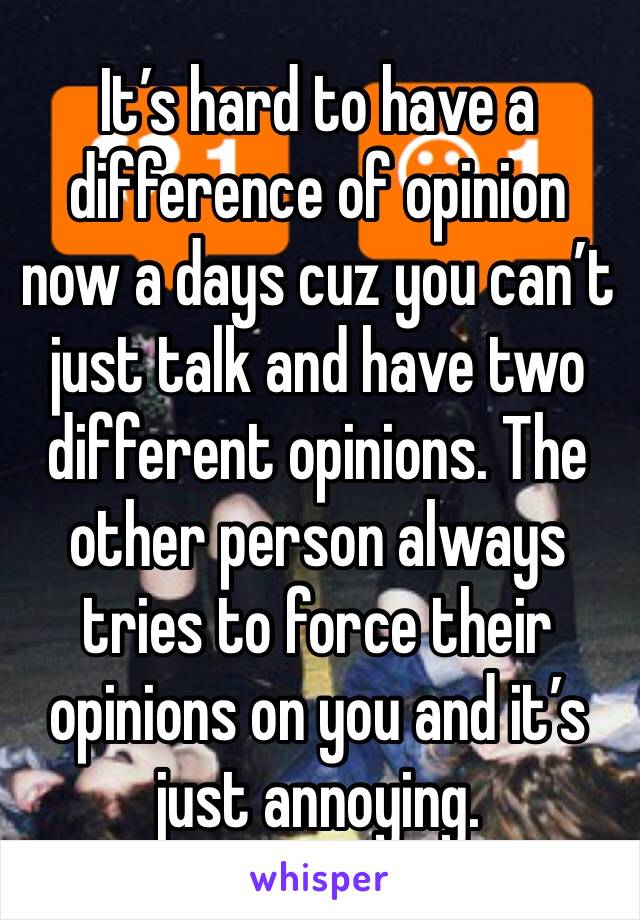 It’s hard to have a difference of opinion now a days cuz you can’t just talk and have two different opinions. The other person always tries to force their opinions on you and it’s just annoying. 