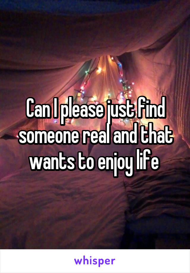 Can I please just find someone real and that wants to enjoy life 