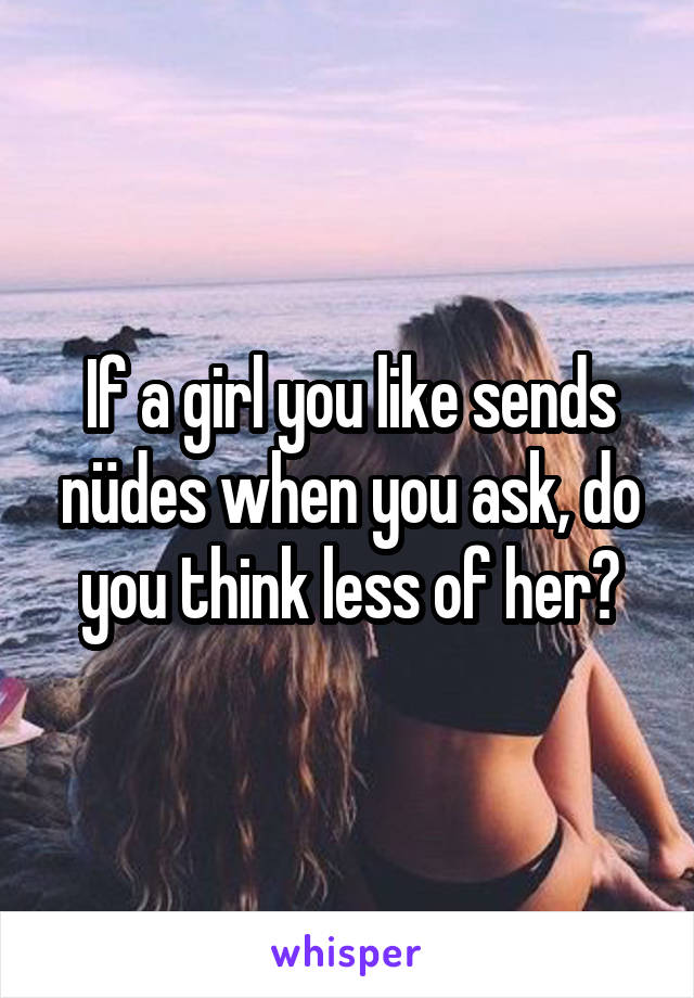 If a girl you like sends nüdes when you ask, do you think less of her?