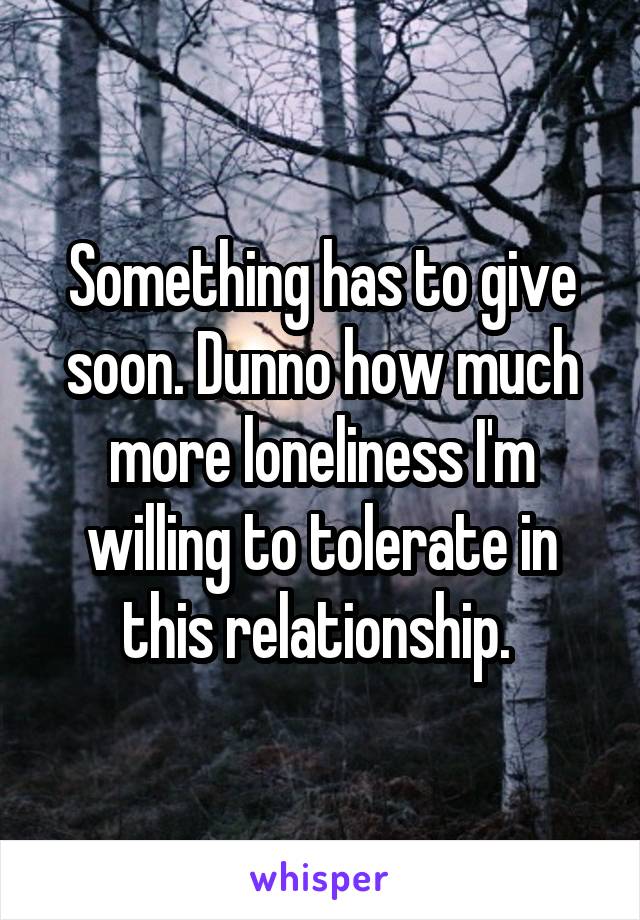Something has to give soon. Dunno how much more loneliness I'm willing to tolerate in this relationship. 