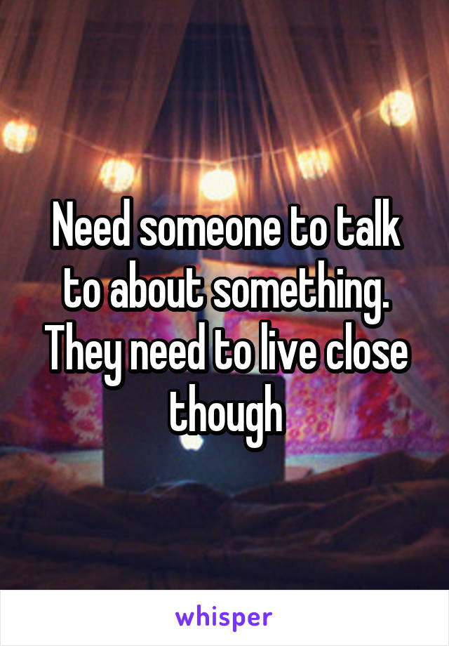 Need someone to talk to about something. They need to live close though