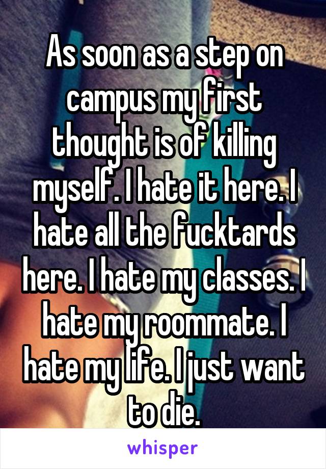 As soon as a step on campus my first thought is of killing myself. I hate it here. I hate all the fucktards here. I hate my classes. I hate my roommate. I hate my life. I just want to die.