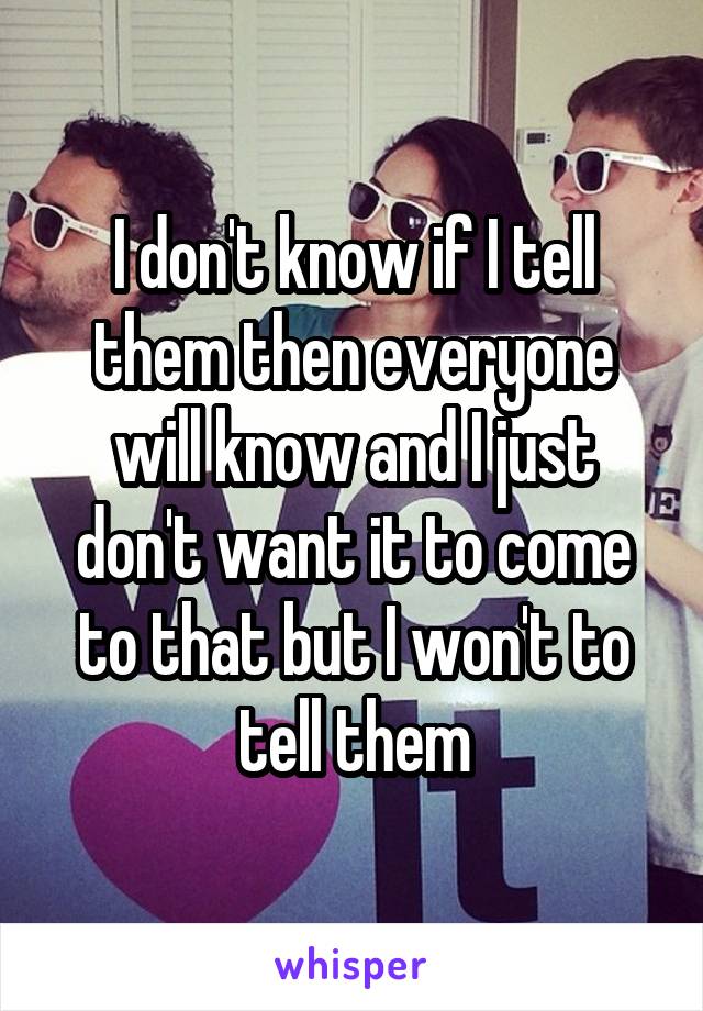 I don't know if I tell them then everyone will know and I just don't want it to come to that but I won't to tell them