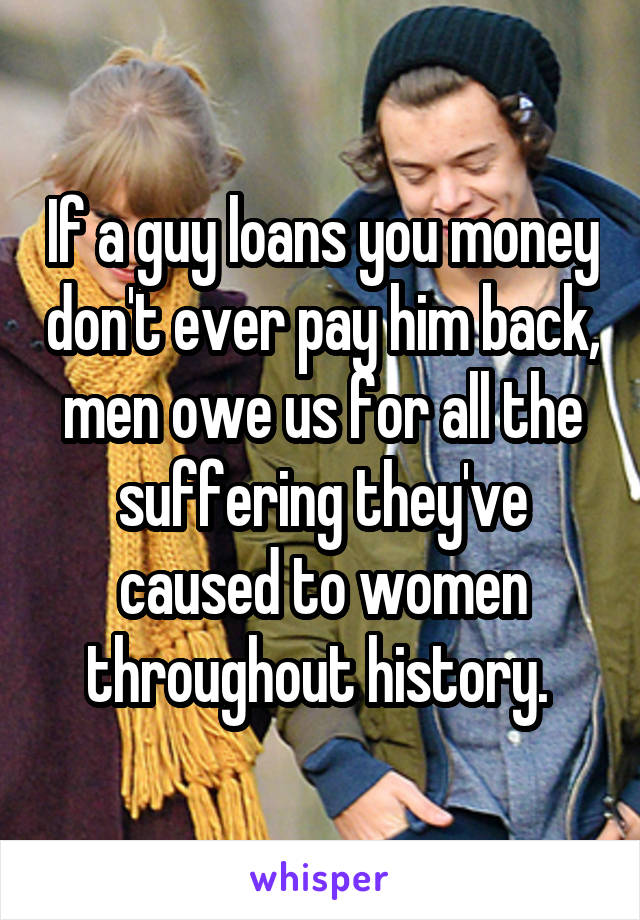 If a guy loans you money don't ever pay him back, men owe us for all the suffering they've caused to women throughout history. 