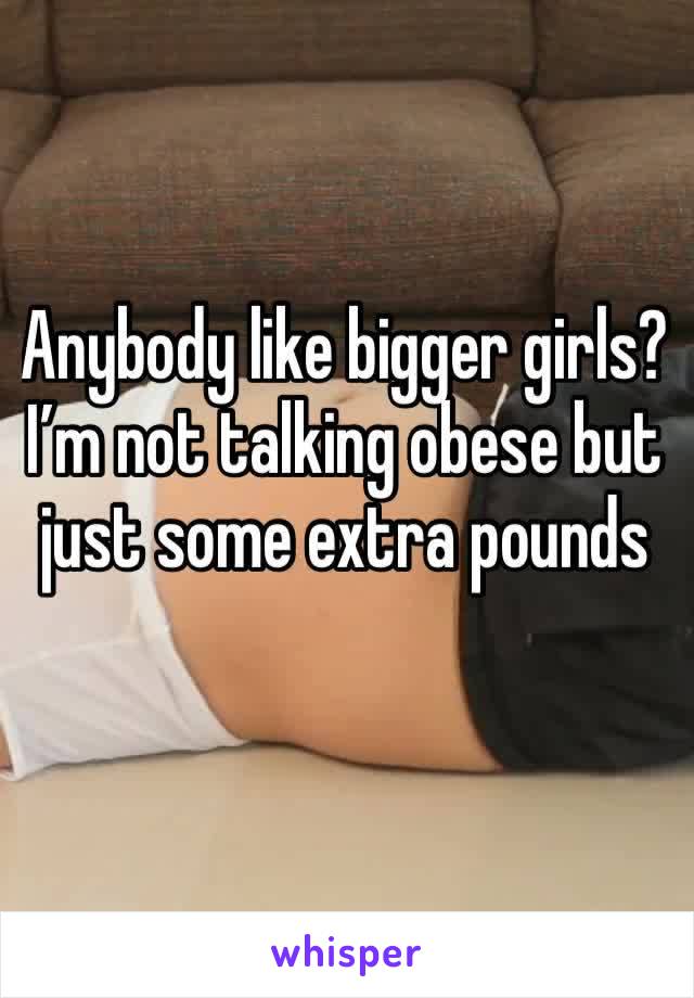 Anybody like bigger girls? I’m not talking obese but just some extra pounds 