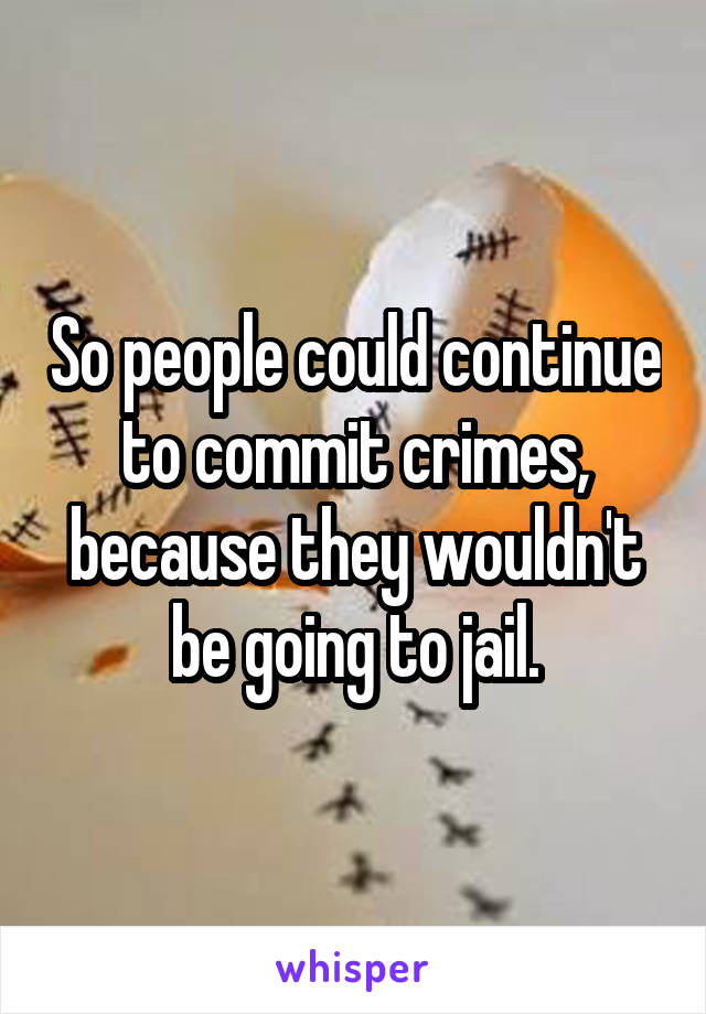 So people could continue to commit crimes, because they wouldn't be going to jail.