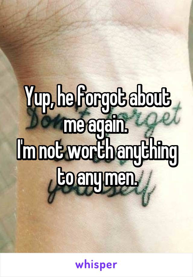 Yup, he forgot about me again. 
I'm not worth anything to any men.