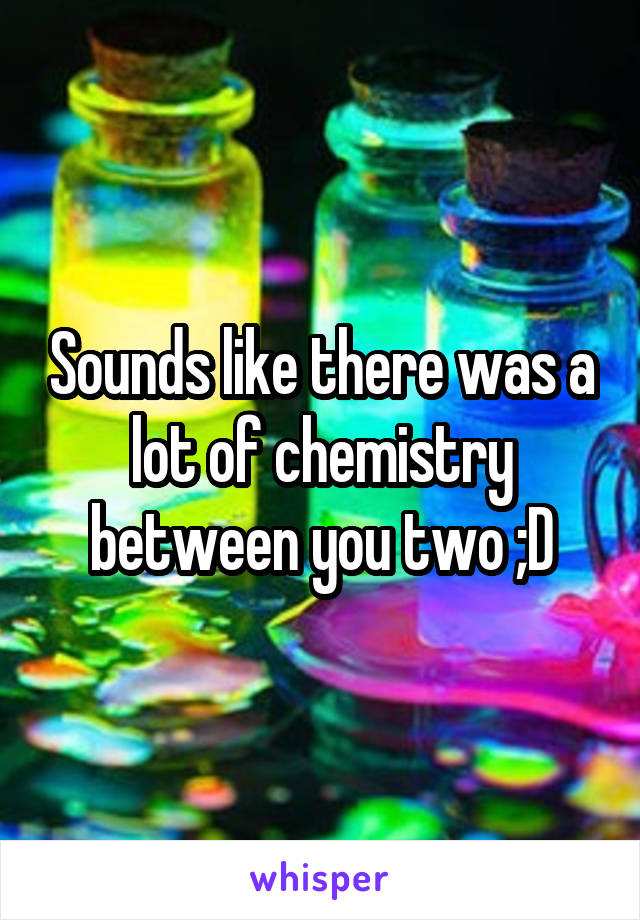 Sounds like there was a lot of chemistry between you two ;D