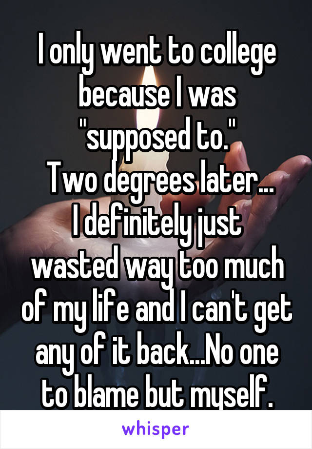 I only went to college because I was "supposed to."
 Two degrees later...
I definitely just wasted way too much of my life and I can't get any of it back...No one to blame but myself.