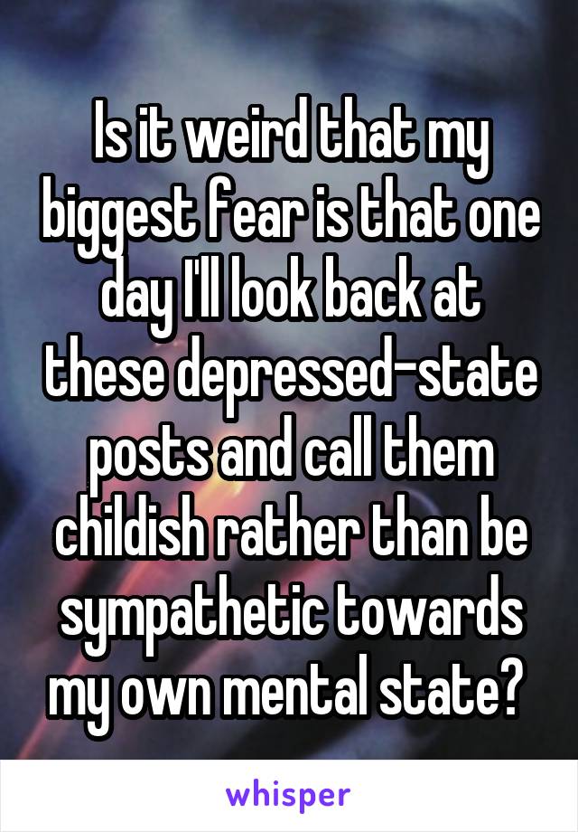 Is it weird that my biggest fear is that one day I'll look back at these depressed-state posts and call them childish rather than be sympathetic towards my own mental state? 