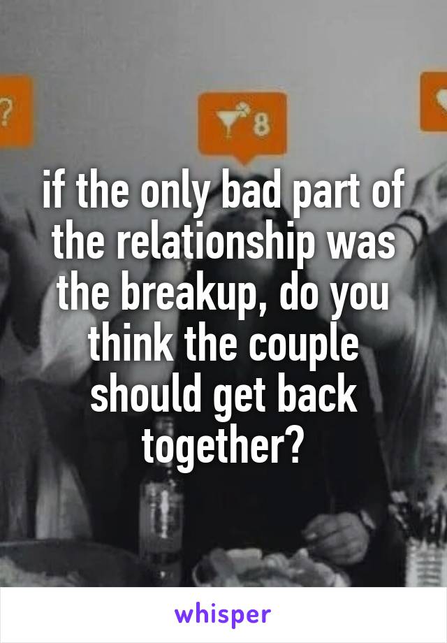if the only bad part of the relationship was the breakup, do you think the couple should get back together?