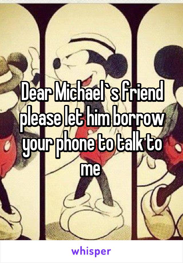 Dear Michael`s friend please let him borrow your phone to talk to me 