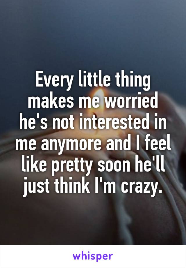 Every little thing makes me worried he's not interested in me anymore and I feel like pretty soon he'll just think I'm crazy.