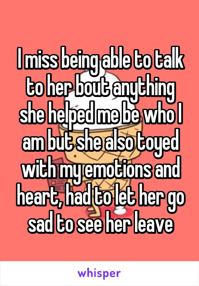 I miss being able to talk to her bout anything she helped me be who I am but she also toyed with my emotions and heart, had to let her go sad to see her leave
