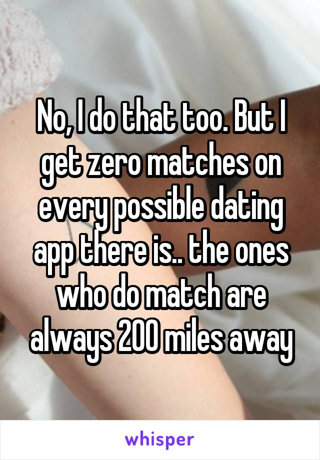 No, I do that too. But I get zero matches on every possible dating app there is.. the ones who do match are always 200 miles away