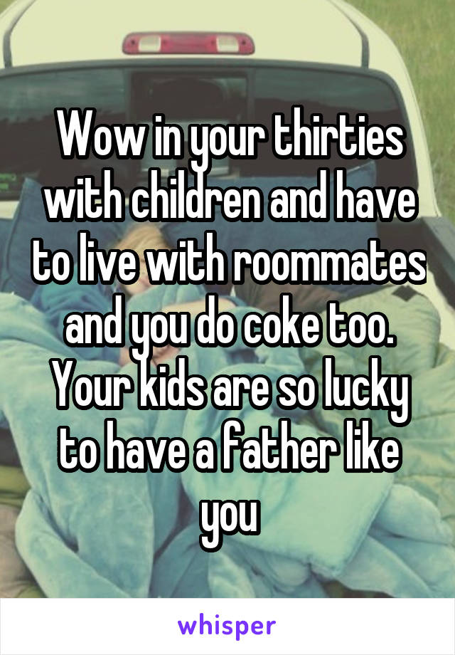 Wow in your thirties with children and have to live with roommates and you do coke too. Your kids are so lucky to have a father like you